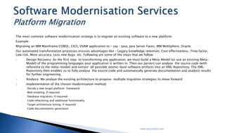 The most common software modernisation strategy is to migrate an existing software to a new platform.
Example:
Migrating an IBM Mainframe COBOL, CICS, VSAM application to – say – Java, Java Server Faces, IBM WebSphere, Oracle.
Our automated transformation processes ensures advantages like – Legacy knowledge retention, Cost effectiveness, Time factor, Low risk,
More accuracy, Less new bugs etc. Following are some of the steps that we follow:
1. Design Recovery: As the ﬁrst step to transforming any application, we must build a Meta-Model (or use an existing Meta-Model) of
the programming languages your application is written in. Then our parsers can analyse the source code (with reference to the meta-
model) and extract all possible atomic-level software artifacts into an XML Repository. The XML Repository then enables us to fully
analyse the source code and automatically generate documentation and analysis results for further engineering.
2. Analysis: We analyse the existing architecture to propose multiple migration strategies to move forward
3. Implementation of the chosen modernisation method:
 Decide a new target platform framework
 Web enabling, if required
 Database migration, if required
 Code refactoring and additional functionality
 Target architecture tuning, if required
 Code documentation generation
Software Modernisation Services
Platform Migration
 
