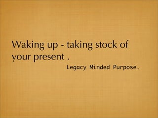 Waking up - taking stock of
your present .
            Legacy Minded Purpose.
 
