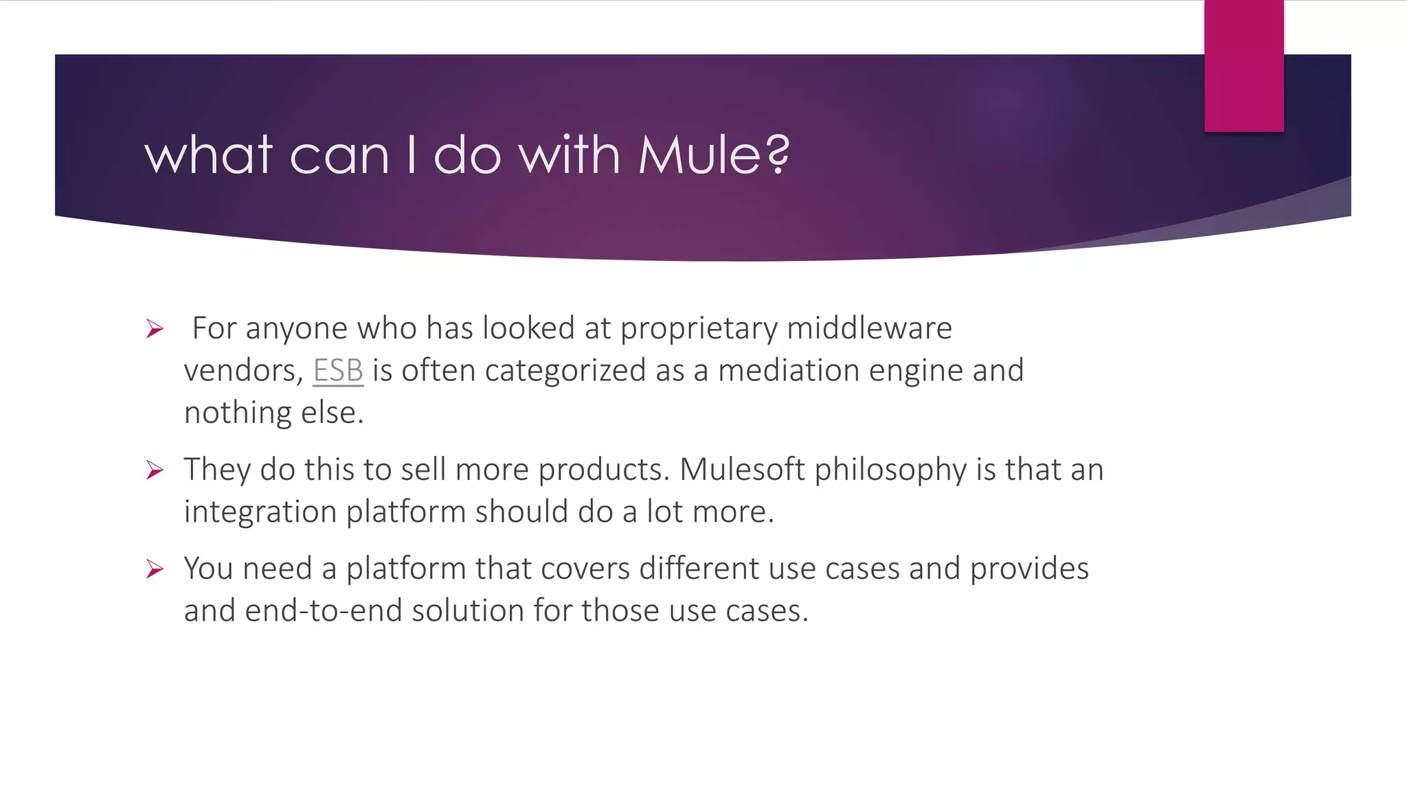 what can I do with Mule?
 For anyone who has looked at proprietary middleware
vendors, ESB is often categorized as a mediation engine and
nothing else.
 They do this to sell more products. Mulesoft philosophy is that an
integration platform should do a lot more.
 You need a platform that covers different use cases and provides
and end-to-end solution for those use cases.
 