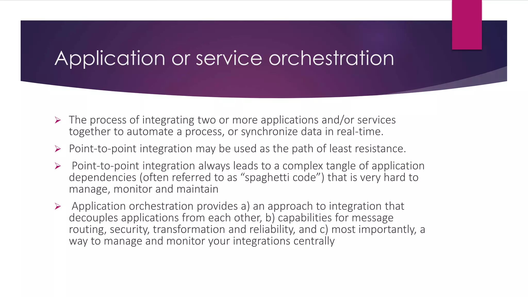 Application or service orchestration
 The process of integrating two or more applications and/or services
together to automate a process, or synchronize data in real-time.
 Point-to-point integration may be used as the path of least resistance.
 Point-to-point integration always leads to a complex tangle of application
dependencies (often referred to as “spaghetti code”) that is very hard to
manage, monitor and maintain
 Application orchestration provides a) an approach to integration that
decouples applications from each other, b) capabilities for message
routing, security, transformation and reliability, and c) most importantly, a
way to manage and monitor your integrations centrally
 