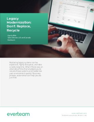 Legacy
Modernization:
Don’t Replace,
Recycle
Replacing legacy systems can be
expensive, highly disruptive, and take
a really long time. What if there was an
alternative? One that enabled you to
recycle those systems and modernize
your environment quickly? Business
process automation can help you do
just that.
www.everteam.com
745 Atlantic Avenue, Boston, MA 02111 – USA
Dan Griffith
Sales Director, US and Canada
Everteam
 