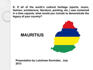 K. If all of the world´s cultural heritage (sports, music,
fashion, architecture, literature, painting, etc..) was contained
in a time capsule, what would you include to demonstrate the
legacy of your country?
Presentation by Lutchmee Govinden, July
2013
MAURITIUS
 