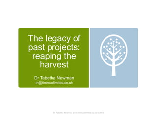 The legacy of
past projects:
 reaping the
   harvest
 Dr Tabetha Newman
  tn@timmuslimited.co.uk




            Dr Tabetha Newnan, www.timmuslimited.co.uk © 2013
 