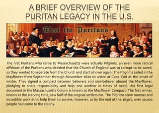 A BRIEF OVERVIEW OF THE
PURITAN LEGACY IN THE U.S.
The first Puritans who came to Massachusetts were actually Pilgrims, an even more radical
offshoot of the Puritans who decided that the Church of England was to corrupt to be saved,
so they wanted to separate from the Church and start all over again. The Pilgrims sailed in the
Mayflower from September through November 1620 to arrive at Cape Cod at the onset of
winter. They signed a compact between believers and non-believer aboard the Mayflower,
pledging to share responsibility and help one another in times of need; this first legal
document in the Massachusetts Colony is known as the Mayflower Compact. The first winter,
known as the starving time, saw half of the original settlers die. The Pilgrims stern manner and
incredible work ethic help them to survive, however, as by the end of the 1630's, over 20,000
people had come to the colony.
 