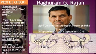 Born 3 February 1963 (age 54)
Bhopal, Madhya Pradesh
Father R. Govindarajan, an IPS Officer
Nationality Indian
Alma mater IIT Delhi (B Tech)
IIM Ahmedabad (PGDBM)
MIT Sloan School of Management (PhD)
Raghuram G. RajanPROFILE CHECK!
23rd Governor of the Reserve Bank of India
In office
4 September 2013 – 4 September 2016
• International
Monetary Fund, Chief
Economist.
2003-07
•“Fault Lines: How
Hidden Fractures Still
Threaten the World
Economy”
Financial
Times/Goldman Sachs
Business Book of the
Year 2010 Award
•TIME Magazine’s
100 Most Influential
People in the World in
2016
 
