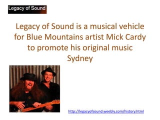 Legacy of Sound is a musical vehicle
for Blue Mountains artist Mick Cardy
to promote his original music
Sydney

http://legacyofsound.weebly.com/history.html

 