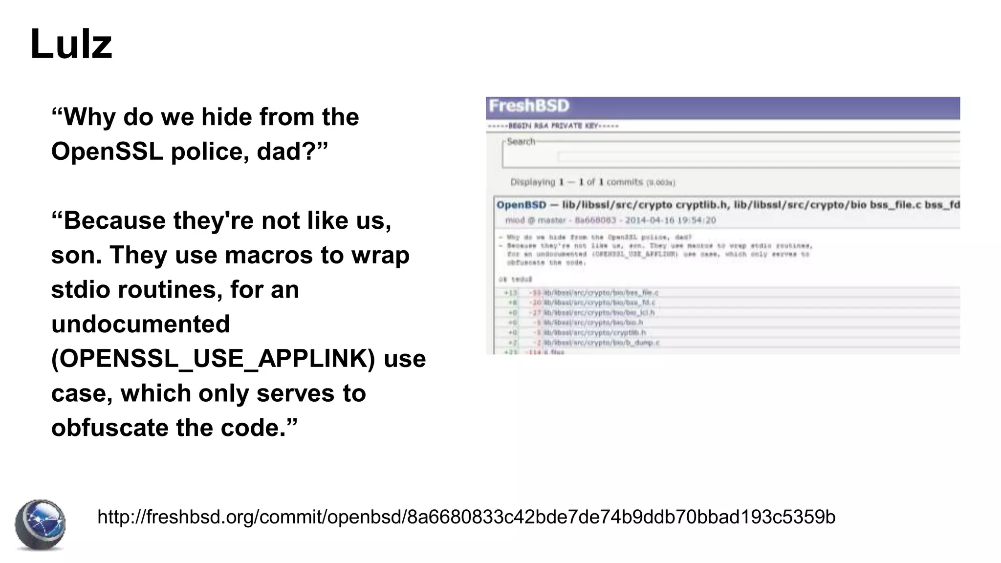 Lulz
http://freshbsd.org/commit/openbsd/8a6680833c42bde7de74b9ddb70bbad193c5359b
“Why do we hide from the
OpenSSL police, dad?”
“Because they're not like us,
son. They use macros to wrap
stdio routines, for an
undocumented
(OPENSSL_USE_APPLINK) use
case, which only serves to
obfuscate the code.”
 