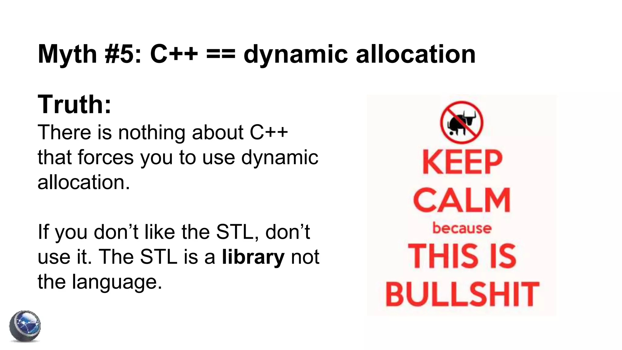 Myth #5: C++ == dynamic allocation
Truth:
There is nothing about C++
that forces you to use dynamic
allocation.
If you don’t like the STL, don’t
use it. The STL is a library not
the language.
 