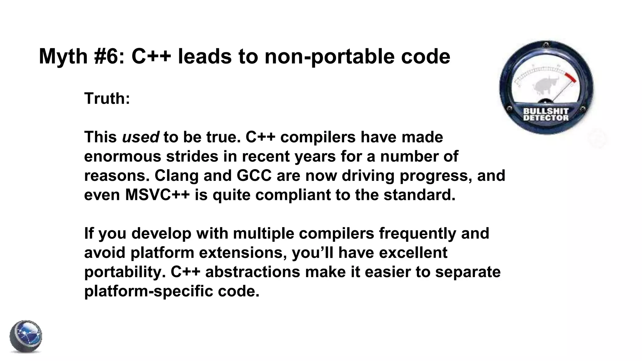 Myth #6: C++ leads to non-portable code
Truth:
This used to be true. C++ compilers have made
enormous strides in recent years for a number of
reasons. Clang and GCC are now driving progress, and
even MSVC++ is quite compliant to the standard.
If you develop with multiple compilers frequently and
avoid platform extensions, you’ll have excellent
portability. C++ abstractions make it easier to separate
platform-specific code.
 