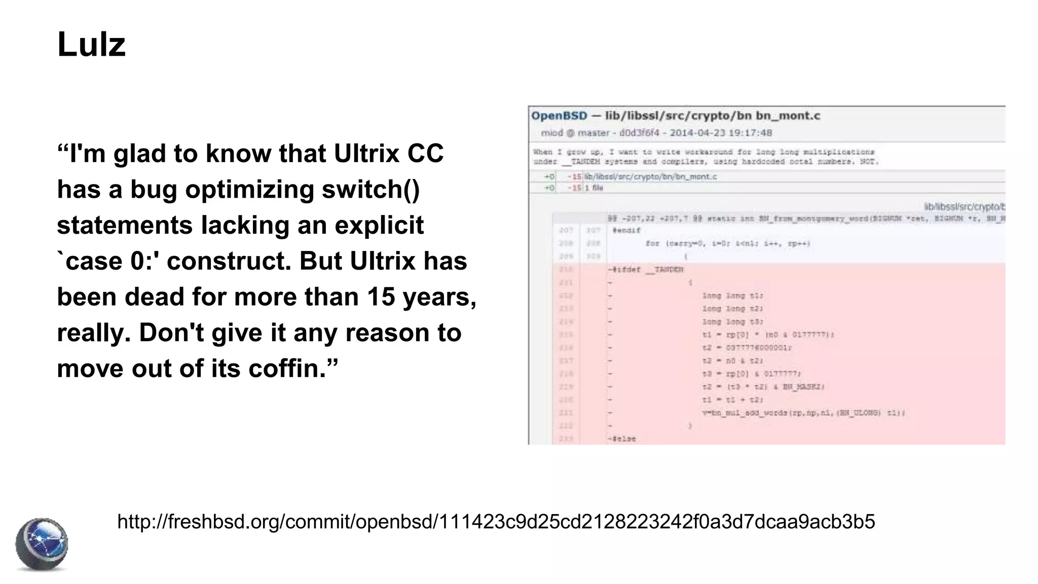 Lulz
“I'm glad to know that Ultrix CC
has a bug optimizing switch()
statements lacking an explicit
`case 0:' construct. But Ultrix has
been dead for more than 15 years,
really. Don't give it any reason to
move out of its coffin.”
http://freshbsd.org/commit/openbsd/111423c9d25cd2128223242f0a3d7dcaa9acb3b5
 