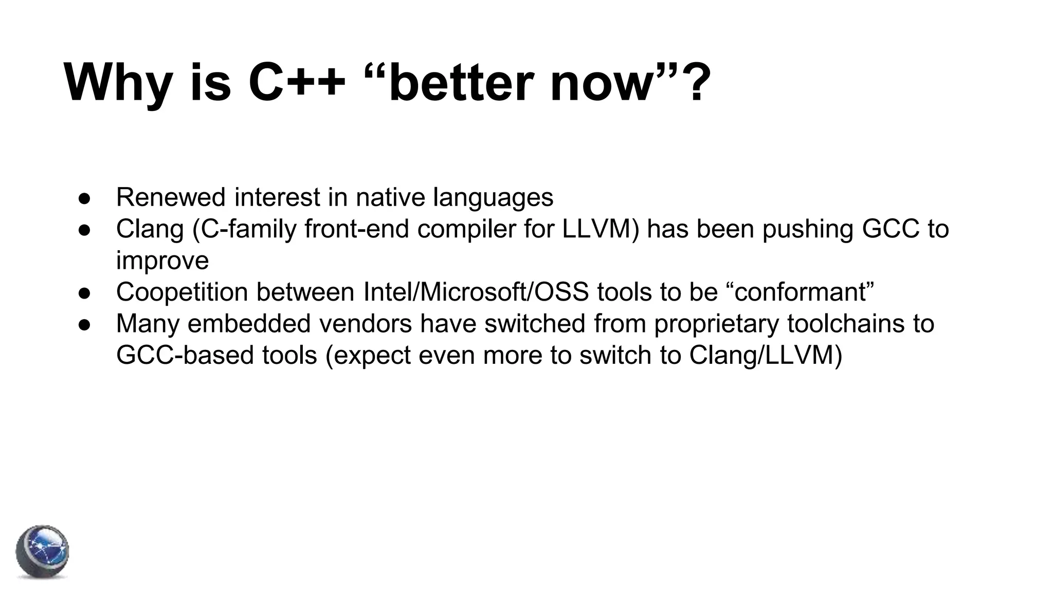Why is C++ “better now”?
● Renewed interest in native languages
● Clang (C-family front-end compiler for LLVM) has been pushing GCC to
improve
● Coopetition between Intel/Microsoft/OSS tools to be “conformant”
● Many embedded vendors have switched from proprietary toolchains to
GCC-based tools (expect even more to switch to Clang/LLVM)
 
