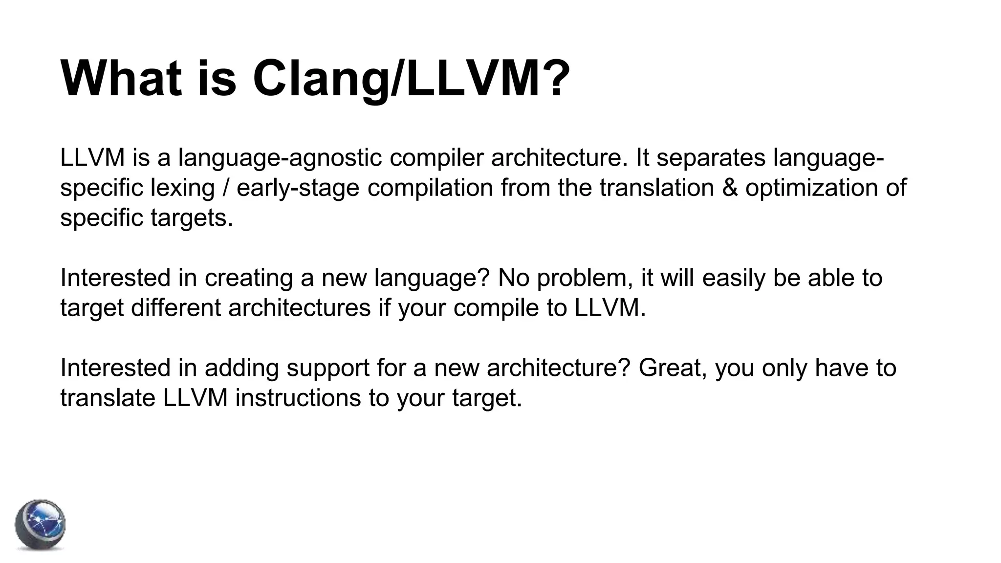 What is Clang/LLVM?
LLVM is a language-agnostic compiler architecture. It separates language-
specific lexing / early-stage compilation from the translation & optimization of
specific targets.
Interested in creating a new language? No problem, it will easily be able to
target different architectures if your compile to LLVM.
Interested in adding support for a new architecture? Great, you only have to
translate LLVM instructions to your target.
 