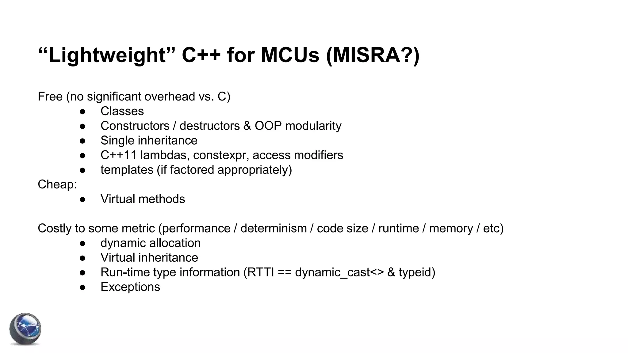“Lightweight” C++ for MCUs (MISRA?)
Free (no significant overhead vs. C)
● Classes
● Constructors / destructors & OOP modularity
● Single inheritance
● C++11 lambdas, constexpr, access modifiers
● templates (if factored appropriately)
Cheap:
● Virtual methods
Costly to some metric (performance / determinism / code size / runtime / memory / etc)
● dynamic allocation
● Virtual inheritance
● Run-time type information (RTTI == dynamic_cast<> & typeid)
● Exceptions
 