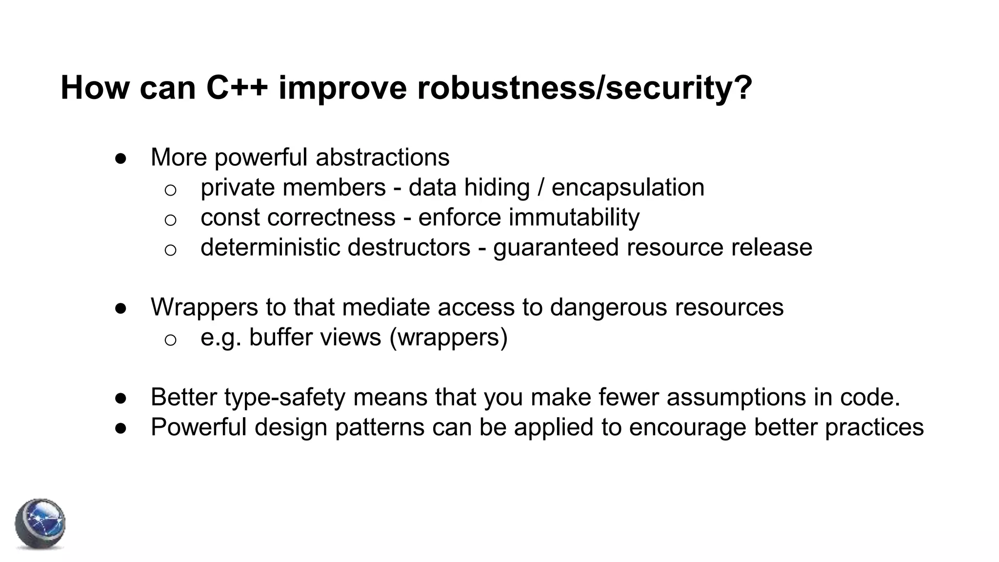 How can C++ improve robustness/security?
● More powerful abstractions
o private members - data hiding / encapsulation
o const correctness - enforce immutability
o deterministic destructors - guaranteed resource release
● Wrappers to that mediate access to dangerous resources
o e.g. buffer views (wrappers)
● Better type-safety means that you make fewer assumptions in code.
● Powerful design patterns can be applied to encourage better practices
 