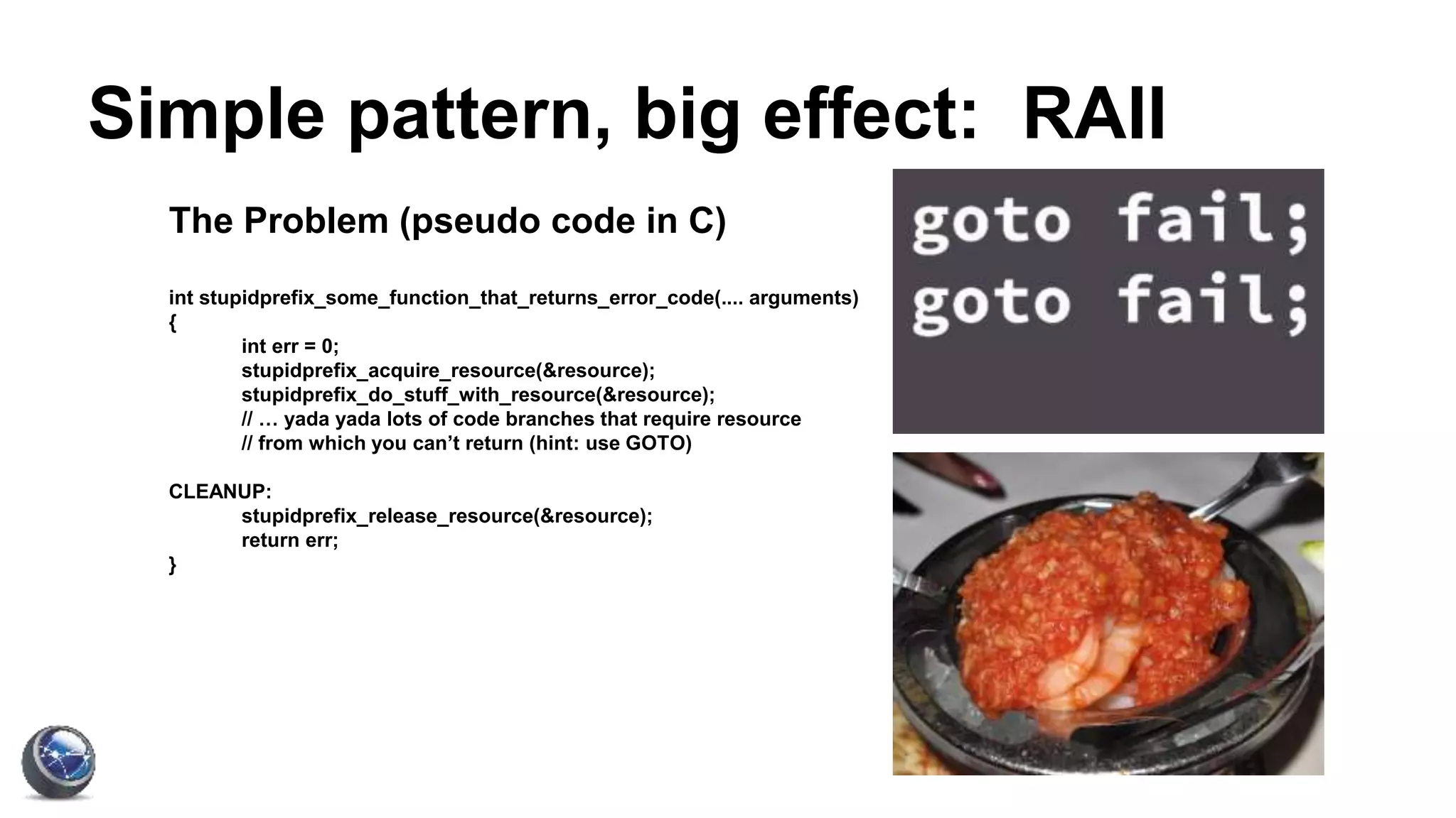 Simple pattern, big effect: RAII
The Problem (pseudo code in C)
int stupidprefix_some_function_that_returns_error_code(.... arguments)
{
int err = 0;
stupidprefix_acquire_resource(&resource);
stupidprefix_do_stuff_with_resource(&resource);
// … yada yada lots of code branches that require resource
// from which you can’t return (hint: use GOTO)
CLEANUP:
stupidprefix_release_resource(&resource);
return err;
}
 