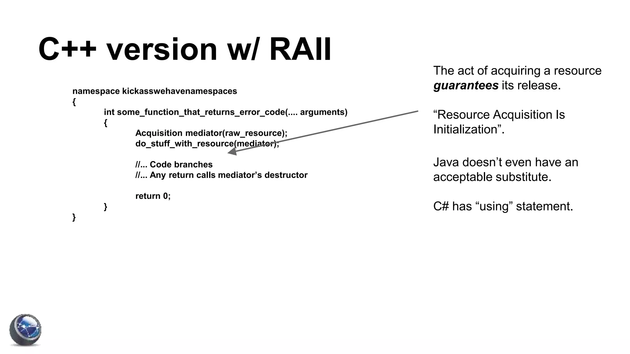 C++ version w/ RAII
namespace kickasswehavenamespaces
{
int some_function_that_returns_error_code(.... arguments)
{
Acquisition mediator(raw_resource);
do_stuff_with_resource(mediator);
//... Code branches
//... Any return calls mediator’s destructor
return 0;
}
}
The act of acquiring a resource
guarantees its release.
“Resource Acquisition Is
Initialization”.
Java doesn’t even have an
acceptable substitute.
C# has “using” statement.
 