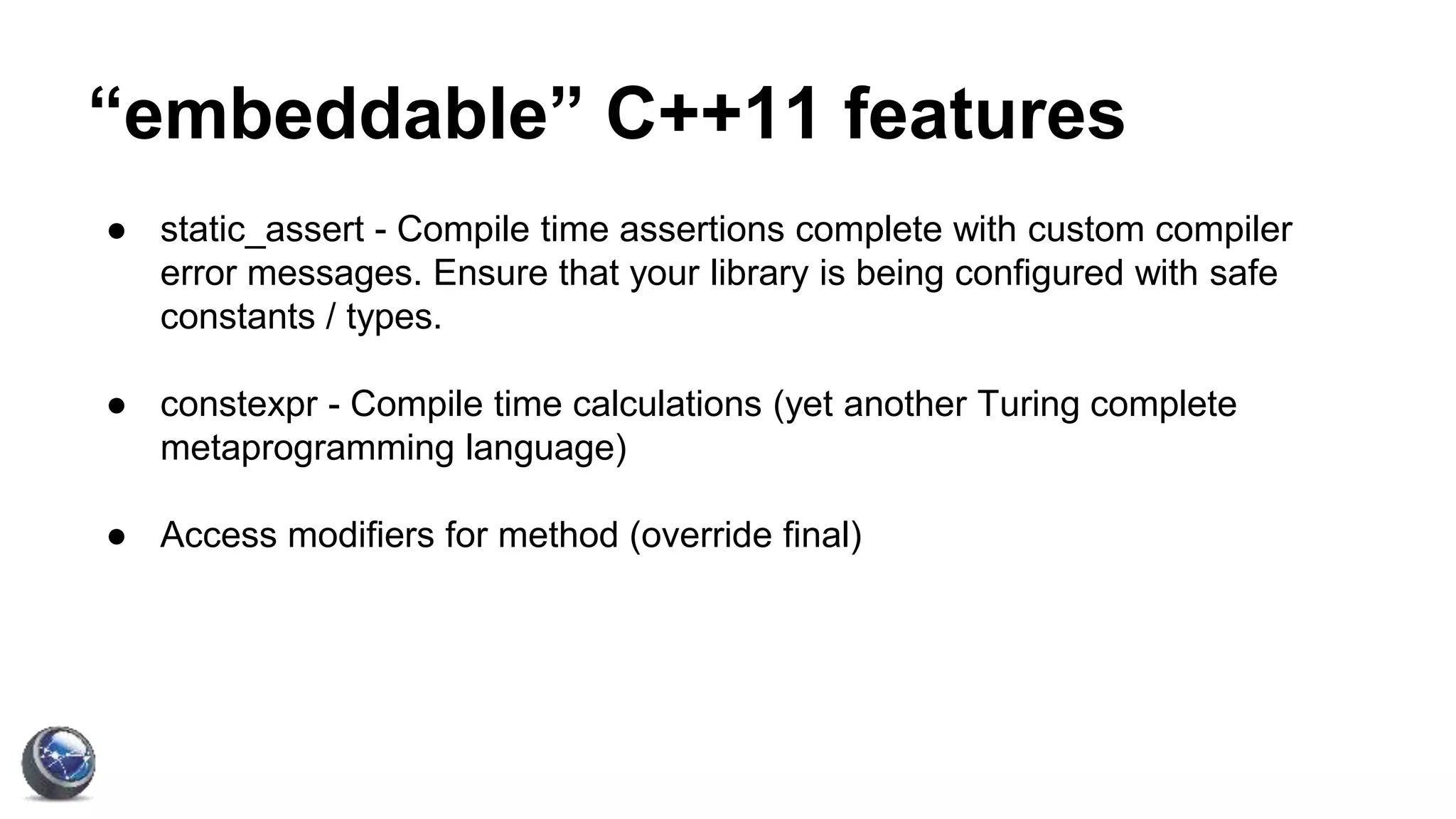 “embeddable” C++11 features
● static_assert - Compile time assertions complete with custom compiler
error messages. Ensure that your library is being configured with safe
constants / types.
● constexpr - Compile time calculations (yet another Turing complete
metaprogramming language)
● Access modifiers for method (override final)
 