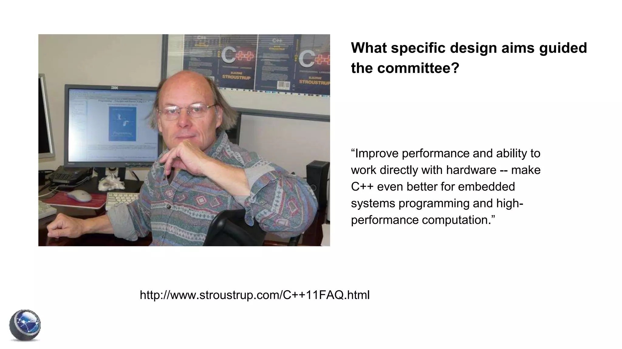 What specific design aims guided
the committee?
“Improve performance and ability to
work directly with hardware -- make
C++ even better for embedded
systems programming and high-
performance computation.”
http://www.stroustrup.com/C++11FAQ.html
 