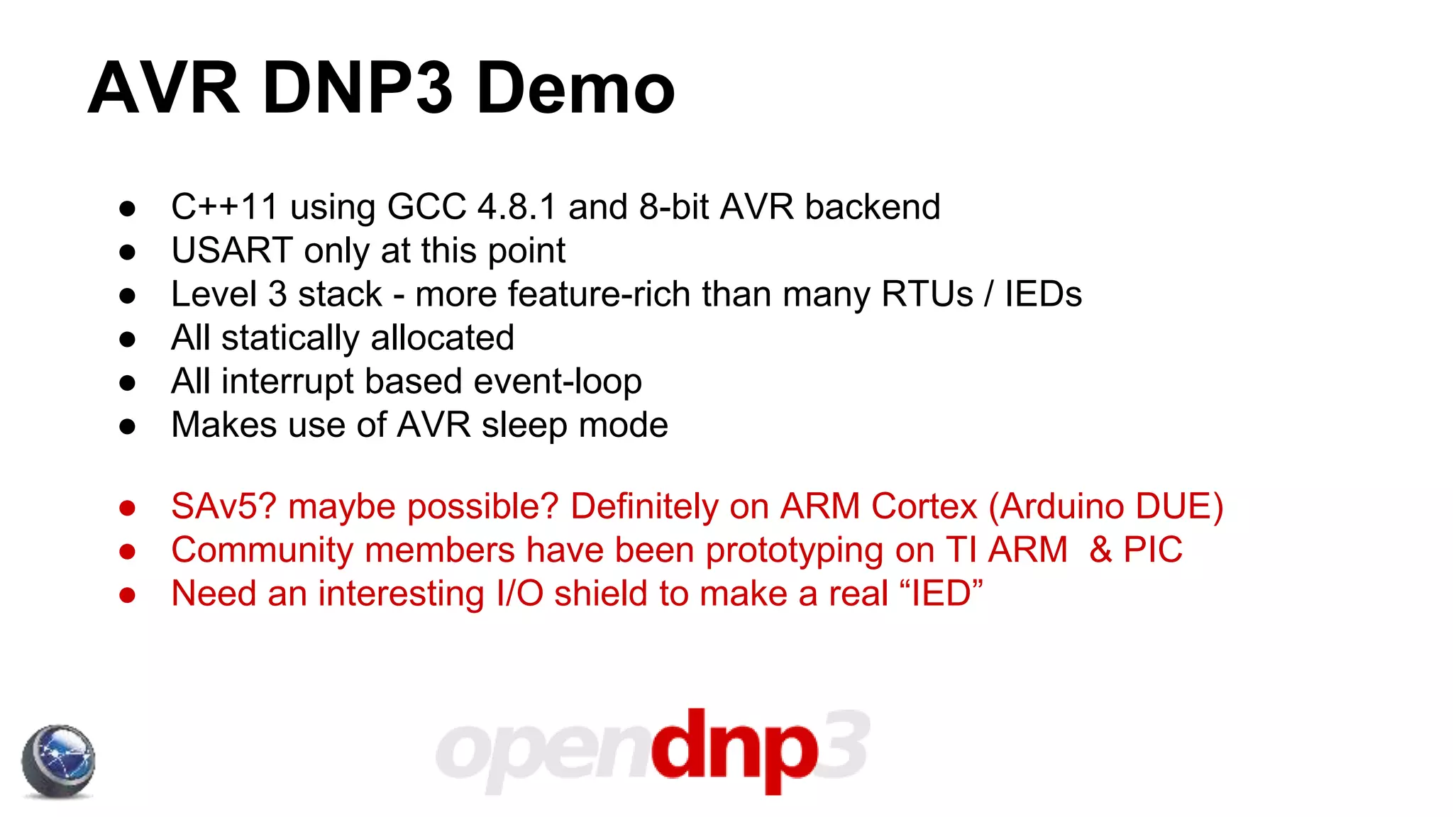 AVR DNP3 Demo
● C++11 using GCC 4.8.1 and 8-bit AVR backend
● USART only at this point
● Level 3 stack - more feature-rich than many RTUs / IEDs
● All statically allocated
● All interrupt based event-loop
● Makes use of AVR sleep mode
● SAv5? maybe possible? Definitely on ARM Cortex (Arduino DUE)
● Community members have been prototyping on TI ARM & PIC
● Need an interesting I/O shield to make a real “IED”
 