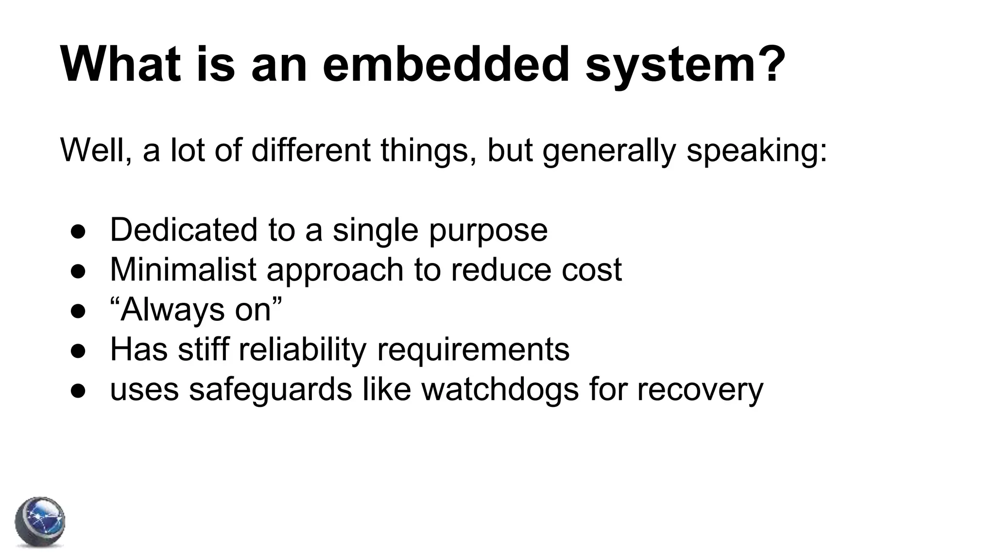 What is an embedded system?
Well, a lot of different things, but generally speaking:
● Dedicated to a single purpose
● Minimalist approach to reduce cost
● “Always on”
● Has stiff reliability requirements
● uses safeguards like watchdogs for recovery
 