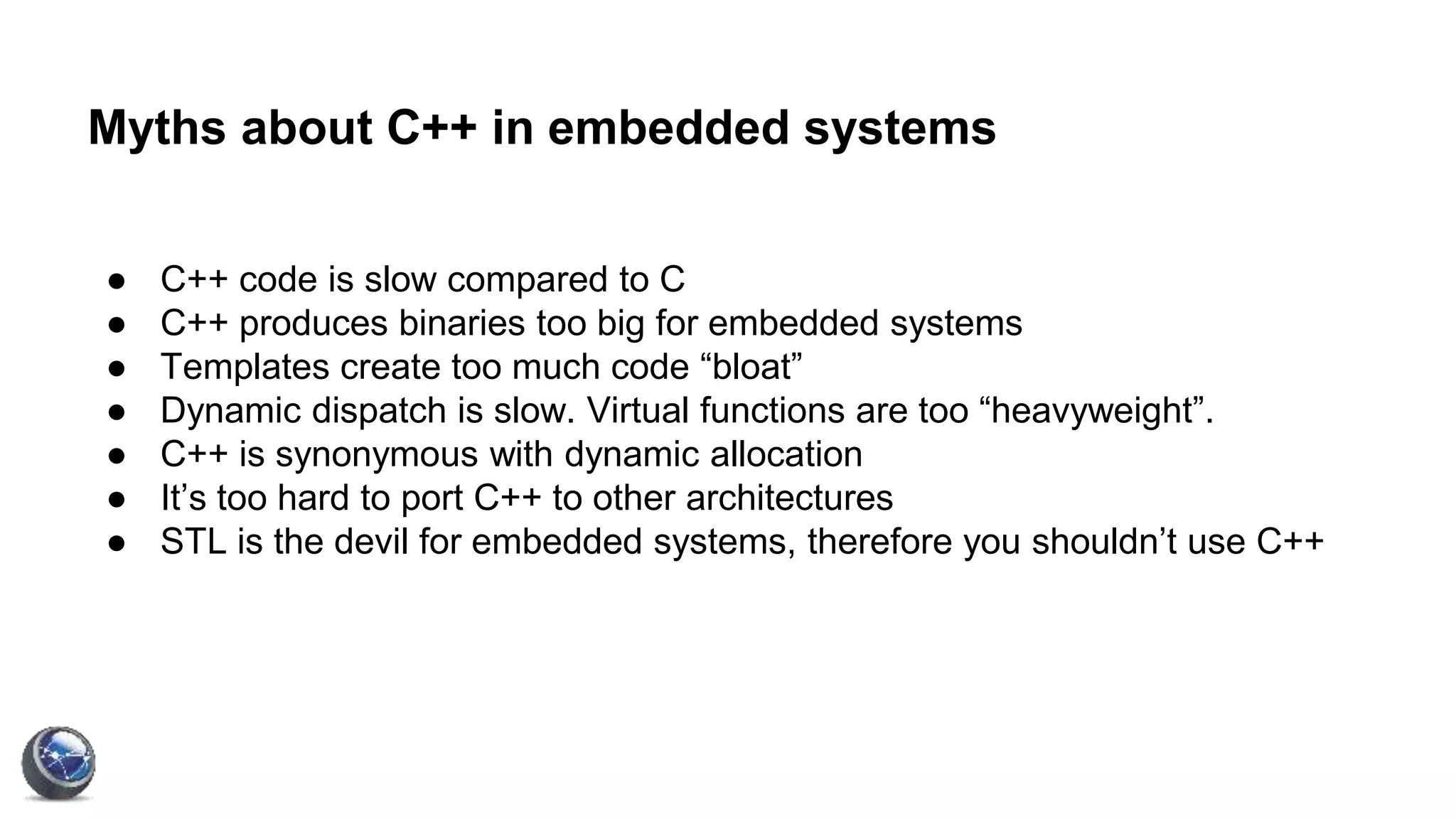Myths about C++ in embedded systems
● C++ code is slow compared to C
● C++ produces binaries too big for embedded systems
● Templates create too much code “bloat”
● Dynamic dispatch is slow. Virtual functions are too “heavyweight”.
● C++ is synonymous with dynamic allocation
● It’s too hard to port C++ to other architectures
● STL is the devil for embedded systems, therefore you shouldn’t use C++
 