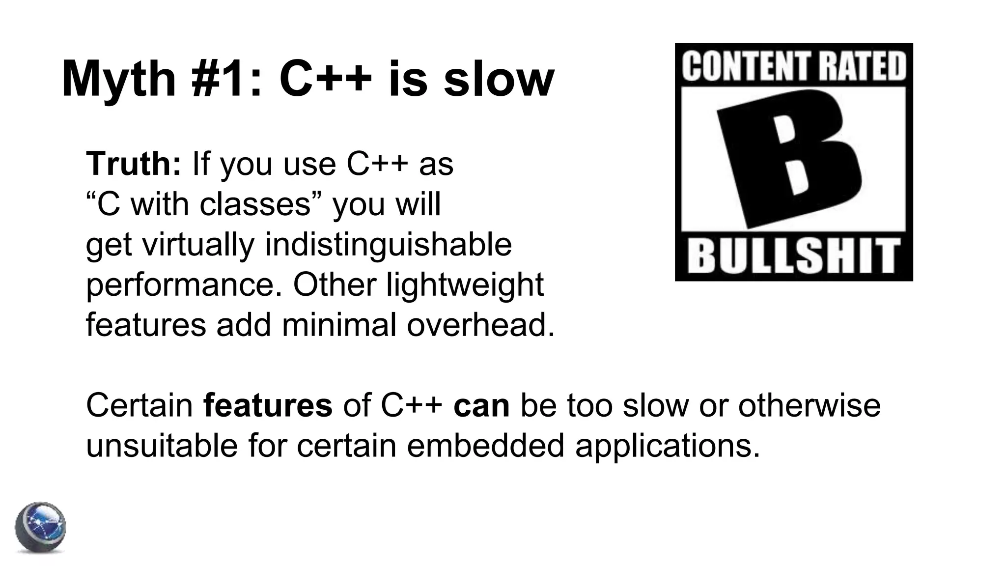 Myth #1: C++ is slow
Truth: If you use C++ as
“C with classes” you will
get virtually indistinguishable
performance. Other lightweight
features add minimal overhead.
Certain features of C++ can be too slow or otherwise
unsuitable for certain embedded applications.
 