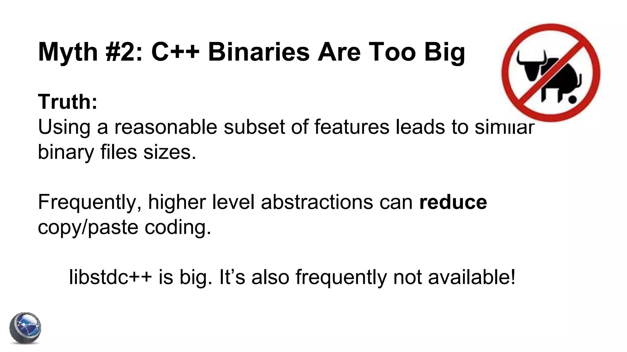 Myth #2: C++ Binaries Are Too Big
Truth:
Using a reasonable subset of features leads to similar
binary files sizes.
Frequently, higher level abstractions can reduce
copy/paste coding.
libstdc++ is big. It’s also frequently not available!
 