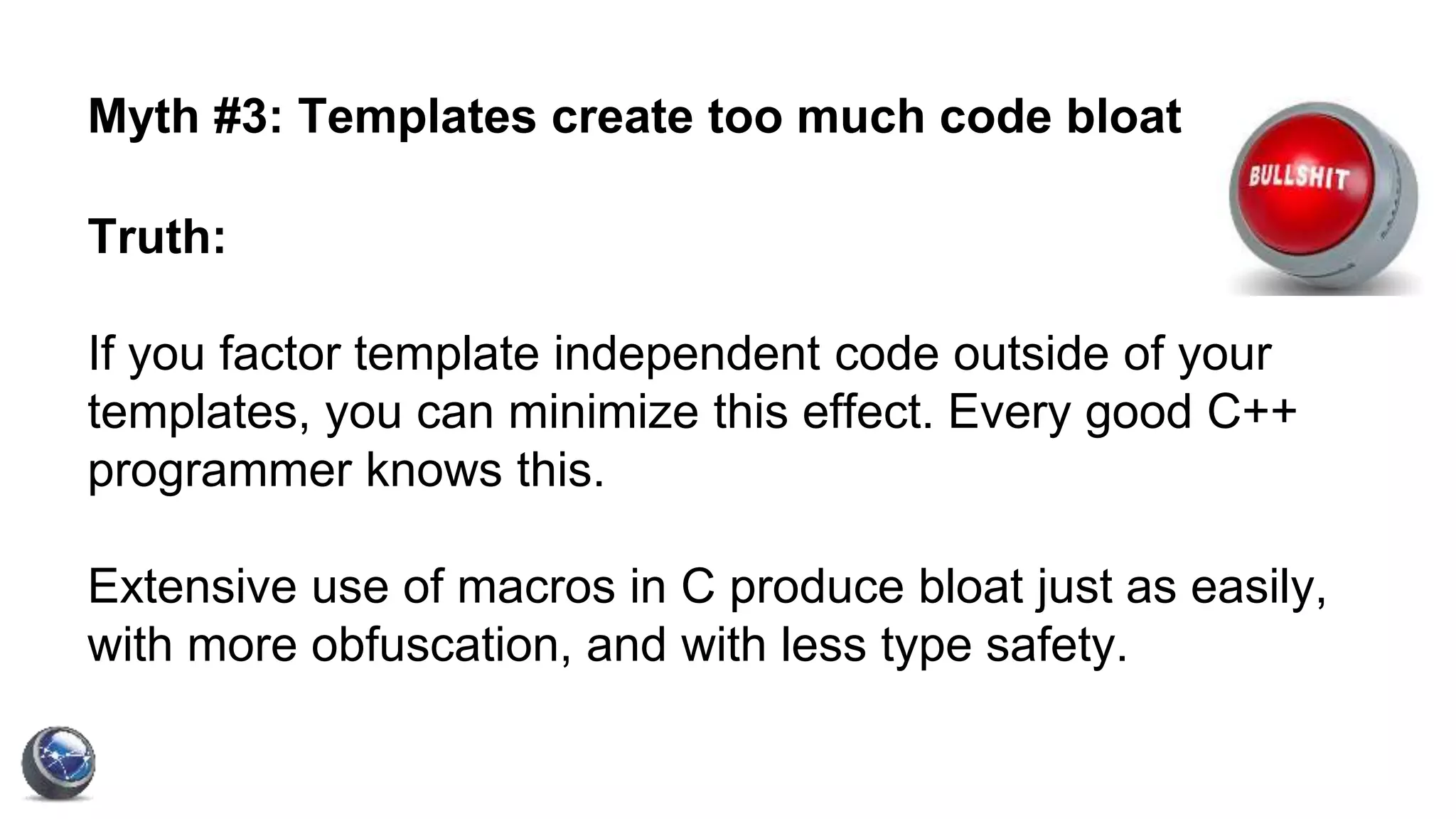 Myth #3: Templates create too much code bloat
Truth:
If you factor template independent code outside of your
templates, you can minimize this effect. Every good C++
programmer knows this.
Extensive use of macros in C produce bloat just as easily,
with more obfuscation, and with less type safety.
 
