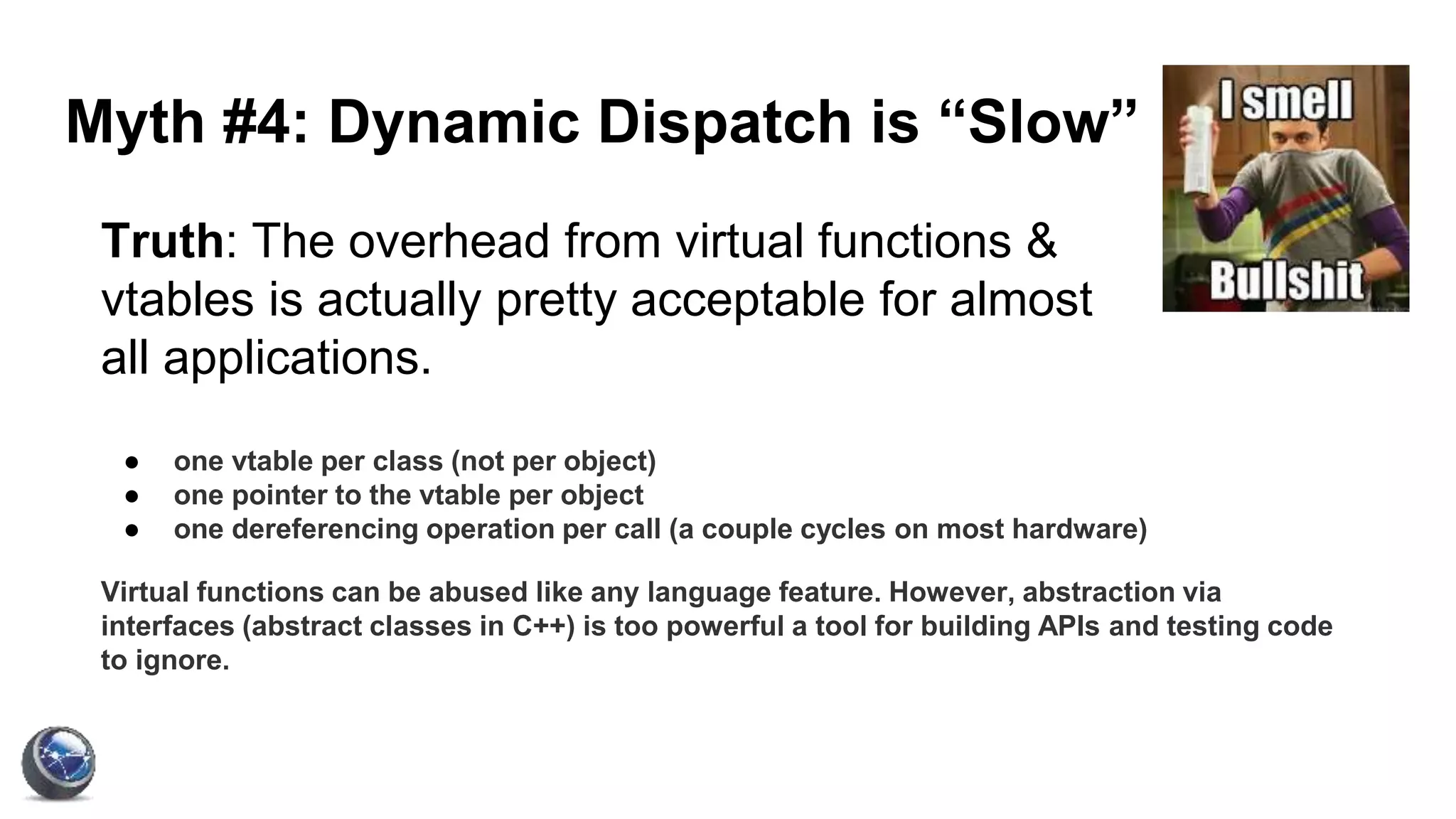 Myth #4: Dynamic Dispatch is “Slow”
Truth: The overhead from virtual functions &
vtables is actually pretty acceptable for almost
all applications.
● one vtable per class (not per object)
● one pointer to the vtable per object
● one dereferencing operation per call (a couple cycles on most hardware)
Virtual functions can be abused like any language feature. However, abstraction via
interfaces (abstract classes in C++) is too powerful a tool for building APIs and testing code
to ignore.
 