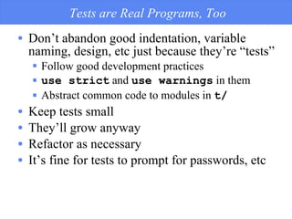 Tests are Real Programs, Too Don’t abandon good indentation, variable naming, design, etc just because they’re “tests” Follow good development practices use strict  and  use warnings  in them Abstract common code to modules in  t/ Keep tests small They’ll grow anyway Refactor as necessary It’s fine for tests to prompt for passwords, etc 
