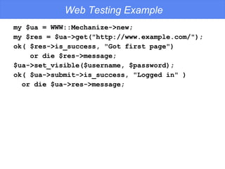 Web Testing Example my $ua = WWW::Mechanize->new; my $res = $ua->get("http://www.example.com/"); ok( $res->is_success, "Got first page") or die $res->message; $ua->set_visible($username, $password); ok( $ua->submit->is_success, "Logged in" )  or die $ua->res->message; 