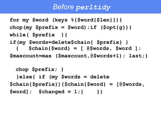 Before  perltidy for my $word (keys %{$word{$len}}){ chop(my $prefix = $word);if ($opt{g}){  while( $prefix  ){ if(my $words=delete$chain{ $prefix} ){  $chain{$word} = [ @$words, $word ];  $maxcount=max ($maxcount,@$words+1); last;}  chop $prefix; } }else{ if (my $words = delete  $chain{$prefix}){$chain{$word} = [@$words,  $word];  $changed = 1;}  }} 