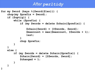 After  perltidy for my $word (keys %{$word{$len}}) {  chop(my $prefix = $word);  if ($opt{g}) {  while ($prefix) {  if (my $words = delete $chain{$prefix}) {  $chain{$word} = [@$words, $word];  $maxcount = max($maxcount, @$words + 1);  last;  } chop $prefix;  }  } else {  if (my $words = delete $chain{$prefix}) {  $chain{$word} = [@$words, $word];  $changed = 1;  }  } } 