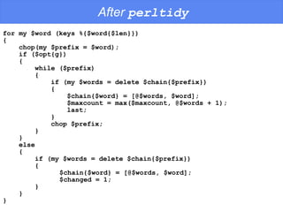 After  perltidy for my $word (keys %{$word{$len}})  {  chop(my $prefix = $word);  if ($opt{g}) {  while ($prefix) {  if (my $words = delete $chain{$prefix}) {  $chain{$word} = [@$words, $word];  $maxcount = max($maxcount, @$words + 1);  last;  } chop $prefix;  }  } else {  if (my $words = delete $chain{$prefix}) {  $chain{$word} = [@$words, $word];  $changed = 1;  }  } } 