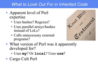 What to Look Out For in Inherited Code Apparent level of Perl  expertise Uses hashes? Regexes? Uses parallel arrays/hashes  instead of LoLs? Calls unnecessary external  programs? What version of Perl was it apparently developed for? Uses  my ? Or  local ? Uses  use ? Cargo Cult Perl 