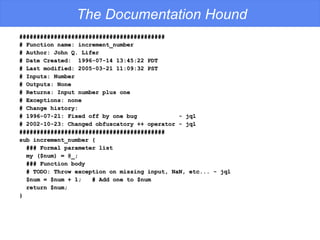 The Documentation Hound ########################################## # Function name: increment_number # Author: John Q. Lifer # Date Created:  1996-07-14 13:45:22 PDT # Last modified: 2005-03-21 11:09:32 PST # Inputs: Number # Outputs: None # Returns: Input number plus one # Exceptions: none # Change history: # 1996-07-21: Fixed off by one bug  - jql # 2002-10-23: Changed obfuscatory ++ operator - jql ########################################## sub increment_number { ### Formal parameter list my ($num) = @_; ### Function body # TODO: Throw exception on missing input, NaN, etc... - jql $num = $num + 1;  # Add one to $num return $num; } 