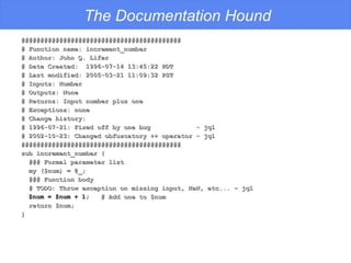 The Documentation Hound ########################################## # Function name: increment_number # Author: John Q. Lifer # Date Created:  1996-07-14 13:45:22 PDT # Last modified: 2005-03-21 11:09:32 PST # Inputs: Number # Outputs: None # Returns: Input number plus one # Exceptions: none # Change history: # 1996-07-21: Fixed off by one bug  - jql # 2002-10-23: Changed obfuscatory ++ operator - jql ########################################## sub increment_number { ### Formal parameter list my ($num) = @_; ### Function body # TODO: Throw exception on missing input, NaN, etc... - jql $num = $num + 1;   # Add one to $num return $num; } 