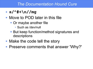 The Documentation Hound Cure s/^#+\n//mg Move to POD later in this file Or maybe another file Such as /dev/null But keep function/method signatures and descriptions Make the code tell the story Preserve comments that answer 'Why?' 