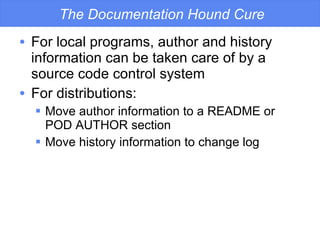 The Documentation Hound Cure For local programs, author and history information can be taken care of by a source code control system For distributions: Move author information to a README or POD AUTHOR section Move history information to change log 