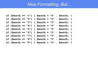 Nice Formatting, But… if ($month == "1") { $month = "0" . $month; } if ($month == "2") { $month = "0" . $month; } if ($month == "3") { $month = "0" . $month; } if ($month == "4") { $month = "0" . $month; } if ($month == "5") { $month = "0" . $month; } if ($month == "6") { $month = "0" . $month; } if ($month == "7") { $month = "0" . $month; } if ($month == "8") { $month = "0" . $month; } if ($month == "9") { $month = "0" . $month; } 
