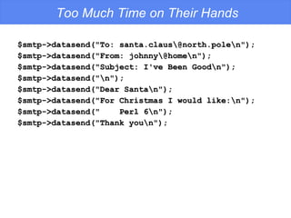 Too Much Time on Their Hands $smtp->datasend("To: santa.claus\@north.pole\n"); $smtp->datasend("From: johnny\@home\n"); $smtp->datasend("Subject: I've Been Good\n"); $smtp->datasend("\n"); $smtp->datasend("Dear Santa\n"); $smtp->datasend("For Christmas I would like:\n"); $smtp->datasend("  Perl 6\n"); $smtp->datasend("Thank you\n"); 