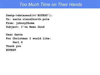 Too Much Time on Their Hands $smtp->datasend(<<'EOTEXT'); To: santa.claus@north.pole From: johnny@home Subject: I've Been Good Dear Santa For Christmas I would like: Perl 6 Thank you EOTEXT 