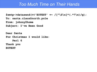 Too Much Time on Their Hands $smtp->datasend(<<'EOTEXT' =~ /[^\S\n]*(.*?\n)/g); To: santa.claus@north.pole From: johnny@home Subject: I've Been Good Dear Santa For Christmas I would like: Perl 6 Thank you EOTEXT 