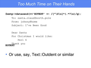 $smtp->datasend(<<'EOTEXT' =~ /[^\S\n]*(.*?\n)/g); EOTEXT Too Much Time on Their Hands To: santa.claus@north.pole From: johnny@home Subject: I've Been Good Dear Santa For Christmas I would like: Perl 6 Thank you Or use, say, Text::Outdent or similar 