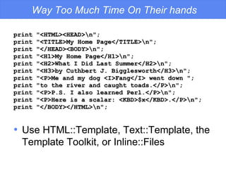 Way Too Much Time On Their hands print "<HTML><HEAD>\n"; print "<TITLE>My Home Page</TITLE>\n"; print "</HEAD><BODY>\n"; print "<H1>My Home Page</H1>\n"; print "<H2>What I Did Last Summer</H2>\n"; print "<H3>by Cuthbert J. Bigglesworth</H3>\n"; print "<P>Me and my dog <I>Fang</I> went down "; print "to the river and caught toads.</P>\n"; print "<P>P.S. I also learned Perl.</P>\n"; print "<P>Here is a scalar: <KBD>$x</KBD>.</P>\n"; print "</BODY></HTML>\n"; Use HTML::Template, Text::Template, the Template Toolkit, or Inline::Files 