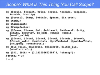 Scope? What is This Thing You Call Scope? my ($count, $ncount, @recs, @nrecs, %ccname, %ccphone, %ccaddr, %cccity) my ($count2, $temp, @vbinfo, @pscan, $is_true); my $temp2; my $tempcount; my $fudgeFactor; my ($fname, $lname, $mi, $address1, $address2, $city, $state, $country, $c_code, $phone, $email, $email_valid); my ($form1, $form2, $form3, $form4, $form4a, $form4b, $form4b_valid, @subtotals, $preTaxTotal, $postTaxTotal, $shipping, $TotalTotal); my ($is_valid, $discount, $mealpref, $likes_pie, $whatisthisfor); my ($PI, $PIE) = (3.14159265358979, "cherry"); $count2 = 3; [...] 