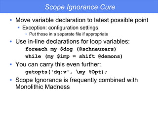 Scope Ignorance Cure Move variable declaration to latest possible point Exception: configuration settings Put those in a separate file if appropriate Use in-line declarations for loop variables: foreach my $dog (@schnauzers) while (my $imp = shift @demons) You can carry this even further: getopts('dq:v', \my %Opt); Scope Ignorance is frequently combined with Monolithic Madness 