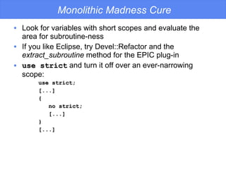 Monolithic Madness Cure Look for variables with short scopes and evaluate the area for subroutine-ness If you like Eclipse, try Devel::Refactor and the  extract_subroutine  method for the EPIC plug-in use strict  and turn it off over an ever-narrowing scope: use strict; [...] { no strict; [...] } [...] 