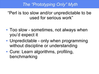 The “Prototyping Only” Myth “ Perl is too slow and/or unpredictable to be used for serious work” Too slow - sometimes, not always when you’d expect it Unpredictable - only when programming without discipline or understanding Cure: Learn algorithms, profiling, benchmarking 