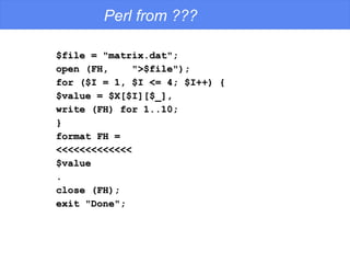 Perl from ??? $file = "matrix.dat"; open (FH,  ">$file"); for ($I = 1, $I <= 4; $I++) { $value = $X[$I][$_], write (FH) for 1..10; } format FH = <<<<<<<<<<<<< $value . close (FH); exit "Done"; 